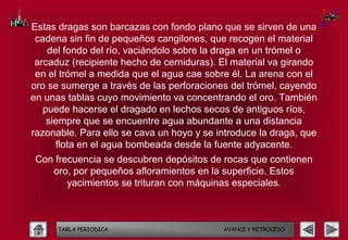 Estas dragas son barcazas con fondo plano que se sirven de una
 cadena sin fin de pequeños cangilones, que recogen el material
    del fondo del río, vaciándolo sobre la draga en un trómel o
 arcaduz (recipiente hecho de cerniduras). El material va girando
 en el trómel a medida que el agua cae sobre él. La arena con el
oro se sumerge a través de las perforaciones del trómel, cayendo
en unas tablas cuyo movimiento va concentrando el oro. También
   puede hacerse el dragado en lechos secos de antiguos ríos,
    siempre que se encuentre agua abundante a una distancia
razonable. Para ello se cava un hoyo y se introduce la draga, que
      flota en el agua bombeada desde la fuente adyacente.
 Con frecuencia se descubren depósitos de rocas que contienen
    oro, por pequeños afloramientos en la superficie. Estos
        yacimientos se trituran con máquinas especiales.



      TABLA PERIODICA                      AVANCE Y RETROCESO
 