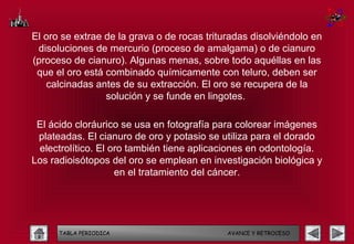 El oro se extrae de la grava o de rocas trituradas disolviéndolo en
 disoluciones de mercurio (proceso de amalgama) o de cianuro
(proceso de cianuro). Algunas menas, sobre todo aquéllas en las
 que el oro está combinado químicamente con teluro, deben ser
   calcinadas antes de su extracción. El oro se recupera de la
                 solución y se funde en lingotes.

 El ácido cloráurico se usa en fotografía para colorear imágenes
 plateadas. El cianuro de oro y potasio se utiliza para el dorado
 electrolítico. El oro también tiene aplicaciones en odontología.
Los radioisótopos del oro se emplean en investigación biológica y
                    en el tratamiento del cáncer.




      TABLA PERIODICA                        AVANCE Y RETROCESO
 
