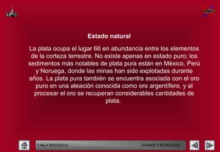 Estado natural

La plata ocupa el lugar 66 en abundancia entre los elementos
 de la corteza terrestre. No existe apenas en estado puro; los
sedimentos más notables de plata pura están en México, Perú
  y Noruega, donde las minas han sido explotadas durante
años. La plata pura también se encuentra asociada con el oro
  puro en una aleación conocida como oro argentífero, y al
  procesar el oro se recuperan considerables cantidades de
                             plata.




   TABLA PERIODICA                      AVANCE Y RETROCESO
 