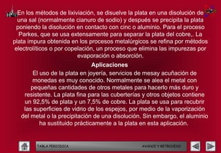 En los métodos de lixiviación, se disuelve la plata en una disolución de
  una sal (normalmente cianuro de sodio) y después se precipita la plata
 poniendo la disolución en contacto con cinc o aluminio. Para el proceso
   Parkes, que se usa extensamente para separar la plata del cobre,. La
plata impura obtenida en los procesos metalúrgicos se refina por métodos
 electrolíticos o por copelación, un proceso que elimina las impurezas por
                          evaporación o absorción.
                                Aplicaciones
        El uso de la plata en joyería, servicios de mesay acuñación de
        monedas es muy conocido. Normalmente se alea el metal con
       pequeñas cantidades de otros metales para hacerlo más duro y
    resistente. La plata fina para las cuberterías y otros objetos contiene
    un 92,5% de plata y un 7,5% de cobre. La plata se usa para recubrir
    las superficies de vidrio de los espejos, por medio de la vaporización
   del metal o la precipitación de una disolución. Sin embargo, el aluminio
           ha sustituido prácticamente a la plata en esta aplicación.


         TABLA PERIODICA                         AVANCE Y RETROCESO
 