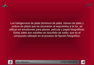 Los halogenuros de plata (bromuro de plata, cloruro de plata y
  yoduro de plata) que se oscurecen al exponerlos a la luz, se
utilizan en emulsiones para placas, película y papel fotográficos.
     Estas sales son solubles en tiosulfato de sodio, que es el
     compuesto utilizado en el proceso de fijación fotográfica.




     TABLA PERIODICA                        AVANCE Y RETROCESO
 