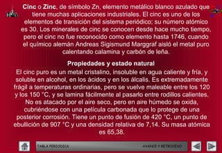 Cinc o Zinc, de símbolo Zn, elemento metálico blanco azulado que
       tiene muchas aplicaciones industriales. El cinc es uno de los
   elementos de transición del sistema periódico; su número atómico
  es 30. Los minerales de cinc se conocen desde hace mucho tiempo,
   pero el cinc no fue reconocido como elemento hasta 1746, cuando
   el químico alemán Andreas Sigismund Marggraf aisló el metal puro
                 calentando calamina y carbón de leña.
                     Propiedades y estado natural
 El cinc puro es un metal cristalino, insoluble en agua caliente y fría, y
 soluble en alcohol, en los ácidos y en los álcalis. Es extremadamente
frágil a temperaturas ordinarias, pero se vuelve maleable entre los 120
 y los 150 °C, y se lamina fácilmente al pasarlo entre rodillos calientes.
     No es atacado por el aire seco, pero en aire húmedo se oxida,
     cubriéndose con una película carbonada que lo protege de una
  posterior corrosión. Tiene un punto de fusión de 420 °C, un punto de
ebullición de 907 °C y una densidad relativa de 7,14. Su masa atómica
                                es 65,38.

        TABLA PERIODICA                         AVANCE Y RETROCESO
 