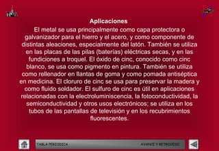 Aplicaciones
      El metal se usa principalmente como capa protectora o
  galvanizador para el hierro y el acero, y como componente de
 distintas aleaciones, especialmente del latón. También se utiliza
   en las placas de las pilas (baterías) eléctricas secas, y en las
    fundiciones a troquel. El óxido de cinc, conocido como cinc
   blanco, se usa como pigmento en pintura. También se utiliza
 como rellenador en llantas de goma y como pomada antiséptica
en medicina. El cloruro de cinc se usa para preservar la madera y
  como fluido soldador. El sulfuro de cinc es útil en aplicaciones
relacionadas con la electroluminiscencia, la fotoconductividad, la
   semiconductividad y otros usos electrónicos; se utiliza en los
    tubos de las pantallas de televisión y en los recubrimientos
                            fluorescentes.



      TABLA PERIODICA                        AVANCE Y RETROCESO
 