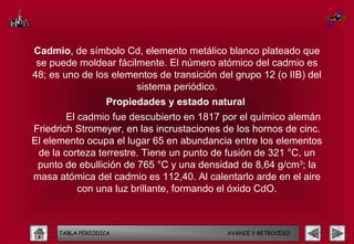 Cadmio, de símbolo Cd, elemento metálico blanco plateado que
 se puede moldear fácilmente. El número atómico del cadmio es
48; es uno de los elementos de transición del grupo 12 (o IIB) del
                       sistema periódico.
                   Propiedades y estado natural
        El cadmio fue descubierto en 1817 por el químico alemán
Friedrich Stromeyer, en las incrustaciones de los hornos de cinc.
El elemento ocupa el lugar 65 en abundancia entre los elementos
 de la corteza terrestre. Tiene un punto de fusión de 321 °C, un
 punto de ebullición de 765 °C y una densidad de 8,64 g/cm3; la
masa atómica del cadmio es 112,40. Al calentarlo arde en el aire
           con una luz brillante, formando el óxido CdO.



      TABLA PERIODICA                       AVANCE Y RETROCESO
 