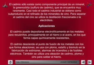El cadmio sólo existe como componente principal de un mineral,
     la greenockita (sulfuro de cadmio), que se encuentra muy
    raramente. Casi todo el cadmio industrial se obtiene como
subproducto en el refinado de los minerales de cinc. Para separar
     el cadmio del cinc se utiliza la destilación fraccionada o la
                             electrólisis.

                          Aplicaciones

 El cadmio puede depositarse electrolíticamente en los metales
para recubrirlos, principalmente en el hierro o el acero, en los que
             forma capas químicamente resistentes.

 El cadmio desciende el punto de fusión de los metales con los
que forma aleaciones; se usa con plomo, estaño y bismuto en la
  fabricación de extintores, alarmas de incendios y de fusibles
 eléctricos. También se utiliza una aleación de cadmio, plomo y
                   cinc para soldar el hierro.
      TABLA PERIODICA                        AVANCE Y RETROCESO
 