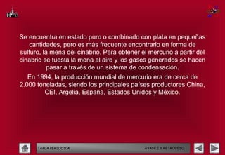 Se encuentra en estado puro o combinado con plata en pequeñas
   cantidades, pero es más frecuente encontrarlo en forma de
sulfuro, la mena del cinabrio. Para obtener el mercurio a partir del
cinabrio se tuesta la mena al aire y los gases generados se hacen
          pasar a través de un sistema de condensación.
   En 1994, la producción mundial de mercurio era de cerca de
2.000 toneladas, siendo los principales países productores China,
         CEI, Argelia, España, Estados Unidos y México.




      TABLA PERIODICA                        AVANCE Y RETROCESO
 
