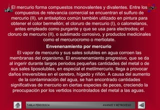 El mercurio forma compuestos monovalentes y divalentes. Entre los
    compuestos de relevancia comercial se encuentran el sulfuro de
  mercurio (II), un antiséptico común también utilizado en pintura para
  obtener el color bermellón; el cloruro de mercurio (I), o calomelanos,
    antes empleado como purgante y que se usa para electrodos; el
cloruro de mercurio (II), o sublimado corrosivo, y productos medicinales
                   como el mercurocromo o mertiolate.
                    Envenenamiento por mercurio
     El vapor de mercurio y sus sales solubles en agua corroen las
membranas del organismo. El envenenamiento progresivo, que se da
al ingerir durante largos periodos pequeñas cantidades del metal o de
 sus sales liposolubles, en especial el metilmercurio, llega a provocar
daños irreversibles en el cerebro, hígado y riñón. A causa del aumento
     de la contaminación del agua, se han encontrado cantidades
 significativas de mercurio en ciertas especies de peces, creciendo la
  preocupación por los vertidos incontrolados del metal a las aguas.


         TABLA PERIODICA                       AVANCE Y RETROCESO
 