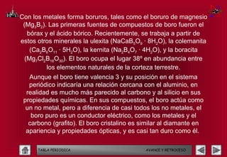Con los metales forma boruros, tales como el boruro de magnesio
 (Mg3B2). Las primeras fuentes de compuestos de boro fueron el
   bórax y el ácido bórico. Recientemente, se trabaja a partir de
estos otros minerales la ulexita (NaCaB5O9 · 8H2O), la colemanita
    (Ca2B6O11 · 5H2O), la kernita (Na2B4O7 · 4H2O), y la boracita
  (Mg7Cl2B16O30). El boro ocupa el lugar 38º en abundancia entre
          los elementos naturales de la corteza terrestre.
   Aunque el boro tiene valencia 3 y su posición en el sistema
   periódico indicaría una relación cercana con el aluminio, en
  realidad es mucho más parecido al carbono y al silicio en sus
 propiedades químicas. En sus compuestos, el boro actúa como
  un no metal, pero a diferencia de casi todos los no metales, el
    boro puro es un conductor eléctrico, como los metales y el
   carbono (grafito). El boro cristalino es similar al diamante en
  apariencia y propiedades ópticas, y es casi tan duro como él.

      TABLA PERIODICA                        AVANCE Y RETROCESO
 