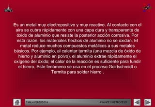 Es un metal muy electropositivo y muy reactivo. Al contacto con el
 aire se cubre rápidamente con una capa dura y transparente de
 óxido de aluminio que resiste la posterior acción corrosiva. Por
 esta razón, los materiales hechos de aluminio no se oxidan. El
    metal reduce muchos compuestos metálicos a sus metales
básicos. Por ejemplo, al calentar termita (una mezcla de óxido de
  hierro y aluminio en polvo), el aluminio extrae rápidamente el
oxígeno del óxido; el calor de la reacción es suficiente para fundir
  el hierro. Este fenómeno se usa en el proceso Goldschmidt o
                    Termita para soldar hierro .




      TABLA PERIODICA                        AVANCE Y RETROCESO
 
