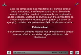Entre los compuestos más importantes del aluminio están el
     óxido, el hidróxido, el sulfato y el sulfato mixto. El óxido de
  aluminio es anfótero, es decir, presenta a la vez propiedades
ácidas y básicas. El cloruro de aluminio anhidro es importante en
   la industria petrolífera. Muchas gemas (el rubí y el zafiro, por
ejemplo) consisten principalmente en óxido de aluminio cristalino.

                         Estado natural

El aluminio es el elemento metálico más abundante en la corteza
      terrestre; sólo los no metales oxígeno y silicio son más
                             abundantes.




      TABLA PERIODICA                        AVANCE Y RETROCESO
 