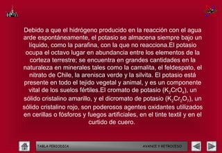 Debido a que el hidrógeno producido en la reacción con el agua
arde espontáneamente, el potasio se almacena siempre bajo un
  líquido, como la parafina, con la que no reacciona.El potasio
 ocupa el octavo lugar en abundancia entre los elementos de la
   corteza terrestre; se encuentra en grandes cantidades en la
naturaleza en minerales tales como la carnalita, el feldespato, el
  nitrato de Chile, la arenisca verde y la silvita. El potasio está
presente en todo el tejido vegetal y animal, y es un componente
  vital de los suelos fértiles.El cromato de potasio (K2CrO4), un
sólido cristalino amarillo, y el dicromato de potasio (K2Cr2O7), un
sólido cristalino rojo, son poderosos agentes oxidantes utilizados
en cerillas o fósforos y fuegos artificiales, en el tinte textil y en el
                          curtido de cuero.


     TABLA PERIODICA                           AVANCE Y RETROCESO
 