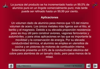 La pureza del producto se ha incrementado hasta un 99,5% de
  aluminio puro en un lingote comercialmente puro; más tarde
         puede ser refinado hasta un 99,99 por ciento.

                         Aplicaciones

  Un volumen dado de aluminio pesa menos que 1/3 del mismo
 volumen de acero. Los únicos metales más ligeros son el litio, el
berilio y el magnesio. Debido a su elevada proporción resistencia-
  peso es muy útil para construir aviones, vagones ferroviarios y
automóviles, y para otras aplicaciones en las que es importante la
      movilidad y la conservación de energía. Por su elevada
  conductividad térmica, el aluminio se emplea en utensilios de
      cocina y en pistones de motores de combustión interna.
   Solamente presenta un 63% de la conductividad eléctrica del
cobre para alambres de un tamaño dado, pero pesa menos de la
                              mitad.


      TABLA PERIODICA                       AVANCE Y RETROCESO
 