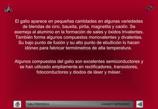 El galio aparece en pequeñas cantidades en algunas variedades
    de blendas de cinc, bauxita, pirita, magnetita y caolín. Se
asemeja al aluminio en la formación de sales y óxidos trivalentes.
También forma algunos compuestos monovalentes y divalentes.
  Su bajo punto de fusión y su alto punto de ebullición lo hacen
     idóneo para fabricar termómetros de alta temperatura.


Algunos compuestos del galio son excelentes semiconductores y
  se han utilizado ampliamente en rectificadores, transistores,
          fotoconductores y diodos de láser y máser.




      TABLA PERIODICA                       AVANCE Y RETROCESO
 