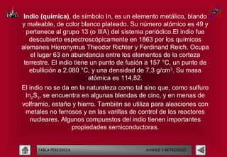 Indio (química), de símbolo In, es un elemento metálico, blando
y maleable, de color blanco plateado. Su número atómico es 49 y
  pertenece al grupo 13 (o IIIA) del sistema periódico.El indio fue
   descubierto espectroscópicamente en 1863 por los químicos
alemanes Hieronymus Theodor Richter y Ferdinand Reich. Ocupa
    el lugar 63 en abundancia entre los elementos de la corteza
 terrestre. El indio tiene un punto de fusión a 157 °C, un punto de
   ebullición a 2.080 °C, y una densidad de 7,3 g/cm3. Su masa
                          atómica es 114,82.
El indio no se da en la naturaleza como tal sino que, como sulfuro
 In2S3, se encuentra en algunas blendas de cinc, y en menas de
volframio, estaño y hierro. También se utiliza para aleaciones con
 metales no ferrosos y en las varillas de control de los reactores
   nucleares. Algunos compuestos del indio tienen importantes
                  propiedades semiconductoras.


     TABLA PERIODICA                        AVANCE Y RETROCESO
 