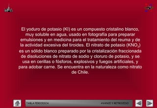 El yoduro de potasio (KI) es un compuesto cristalino blanco,
    muy soluble en agua, usado en fotografía para preparar
 emulsiones y en medicina para el tratamiento del reuma y de
 la actividad excesiva del tiroides. El nitrato de potasio (KNO3)
es un sólido blanco preparado por la cristalización fraccionada
  de disoluciones de nitrato de sodio y cloruro de potasio, y se
   usa en cerillas o fósforos, explosivos y fuegos artificiales, y
para adobar carne. Se encuentra en la naturaleza como nitrato
                             de Chile.




    TABLA PERIODICA                         AVANCE Y RETROCESO
 