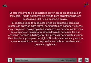 El carbono amorfo se caracteriza por un grado de cristalización
 muy bajo. Puede obtenerse en estado puro calentando azúcar
            purificada a 900 °C en ausencia de aire.
   El carbono tiene la capacidad única de enlazarse con otros
átomos de carbono para formar compuestos en cadena y cíclicos
muy complejos. Esta propiedad conduce a un número casi infinito
  de compuestos de carbono, siendo los más comunes los que
contienen carbono e hidrógeno. Sus primeros compuestos fueron
identificados a principios del siglo XIX en la materia viva, y debido
  a eso, el estudio de los compuestos de carbono se denominó
                         química 'orgánica'.




      TABLA PERIODICA                         AVANCE Y RETROCESO
 