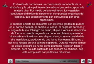 El dióxido de carbono es un componente importante de la
 atmósfera y la principal fuente de carbono que se incorpora a la
     materia viva. Por medio de la fotosíntesis, los vegetales
  convierten el dióxido de carbono en compuestos orgánicos de
     carbono, que posteriormente son consumidos por otros
                            organismos.
 El carbono amorfo se encuentra con distintos grados de pureza
 en el carbón de leña, el carbón, el coque, el negro de carbono y
el negro de humo. El negro de humo, al que a veces se denomina
   de forma incorrecta negro de carbono, se obtiene quemando
 hidrocarburos líquidos como el queroseno, con una cantidad de
  aire insuficiente, produciendo una llama humeante. El humo u
hollín se recoge en una cámara separada. Durante mucho tiempo
   se utilizó el negro de humo como pigmento negro en tintas y
   pinturas, pero ha sido sustituido por el negro de carbono, que
              está compuesto por partículas más finas.


      TABLA PERIODICA                       AVANCE Y RETROCESO
 