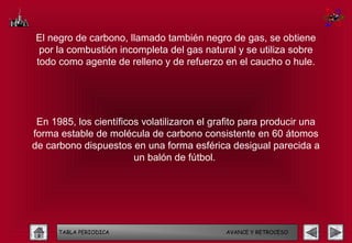 El negro de carbono, llamado también negro de gas, se obtiene
 por la combustión incompleta del gas natural y se utiliza sobre
todo como agente de relleno y de refuerzo en el caucho o hule.




 En 1985, los científicos volatilizaron el grafito para producir una
forma estable de molécula de carbono consistente en 60 átomos
de carbono dispuestos en una forma esférica desigual parecida a
                        un balón de fútbol.




      TABLA PERIODICA                        AVANCE Y RETROCESO
 