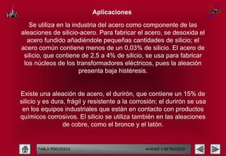 Aplicaciones

   Se utiliza en la industria del acero como componente de las
aleaciones de silicio-acero. Para fabricar el acero, se desoxida el
  acero fundido añadiéndole pequeñas cantidades de silicio; el
acero común contiene menos de un 0,03% de silicio. El acero de
 silicio, que contiene de 2,5 a 4% de silicio, se usa para fabricar
 los núcleos de los transformadores eléctricos, pues la aleación
                      presenta baja histéresis.


Existe una aleación de acero, el durirón, que contiene un 15% de
silicio y es dura, frágil y resistente a la corrosión; el durirón se usa
 en los equipos industriales que están en contacto con productos
químicos corrosivos. El silicio se utiliza también en las aleaciones
                 de cobre, como el bronce y el latón.


      TABLA PERIODICA                           AVANCE Y RETROCESO
 