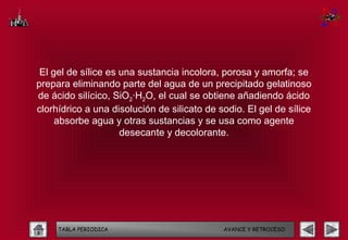 El gel de sílice es una sustancia incolora, porosa y amorfa; se
prepara eliminando parte del agua de un precipitado gelatinoso
de ácido silícico, SiO2·H2O, el cual se obtiene añadiendo ácido
clorhídrico a una disolución de silicato de sodio. El gel de sílice
     absorbe agua y otras sustancias y se usa como agente
                     desecante y decolorante.




     TABLA PERIODICA                         AVANCE Y RETROCESO
 