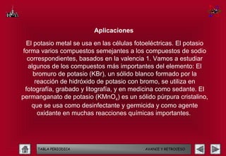 Aplicaciones

  El potasio metal se usa en las células fotoeléctricas. El potasio
 forma varios compuestos semejantes a los compuestos de sodio
   correspondientes, basados en la valencia 1. Vamos a estudiar
   algunos de los compuestos más importantes del elemento: El
     bromuro de potasio (KBr), un sólido blanco formado por la
      reacción de hidróxido de potasio con bromo, se utiliza en
  fotografía, grabado y litografía, y en medicina como sedante. El
permanganato de potasio (KMnO4) es un sólido púrpura cristalino,
     que se usa como desinfectante y germicida y como agente
       oxidante en muchas reacciones químicas importantes.




     TABLA PERIODICA                        AVANCE Y RETROCESO
 