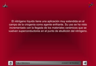 El nitrógeno líquido tiene una aplicación muy extendida en el
campo de la criogenia como agente enfriante. Su uso se ha visto
 incrementado con la llegada de los materiales cerámicos que se
vuelven superconductores en el punto de ebullición del nitrógeno.




      TABLA PERIODICA                      AVANCE Y RETROCESO
 