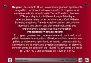 Oxígeno, de símbolo O, es un elemento gaseoso ligeramente
    magnético, incoloro, inodoro e insípido. El oxígeno es el
   elemento más abundante en la Tierra. Fue descubierto en
        1774 por el químico británico Joseph Priestley e
    independientemente por el químico sueco Carl Wilhelm
   Scheele; el químico francés Antoine Laurent de Lavoisier
       demostró que era un gas elemental realizando sus
          experimentos clásicos sobre la combustión.
              Propiedades y estado natural
   El oxígeno gaseoso se condensa formando un líquido azul
pálido fuertemente magnético. El oxígeno sólido de color azul
  pálido se obtiene comprimiendo el líquido. La masa atómica
del oxígeno es 15,9994; a la presión atmosférica, el elemento
tiene un punto de ebullición de -182,96 °C, un punto de fusión
        de -218.4 °C y una densidad de 1,429 g/l a 0 °C.


  TABLA PERIODICA                       AVANCE Y RETROCESO
 