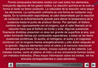 Forma compuestos llamados óxidos con casi todos los elementos,
incluyendo algunos de los gases nobles. La reacción química en la cual se
forma el óxido se llama oxidación. La velocidad de la reacción varía según
   los elementos. La combustión ordinaria es una forma de oxidación muy
rápida. En la combustión espontánea, el calor desarrollado por la reacción
  de oxidación es suficientemente grande para elevar la temperatura de la
      sustancia hasta el punto de producir llamas. Por ejemplo, el fósforo
    combina tan vigorosamente con el oxígeno, que el calor liberado en la
        reacción hace que el fósforo se funda y arda. Algunas sustancias
finamente divididas presentan un área tan grande de superficie al aire, que
  arden formando llamas por combustión espontánea; a éstas se las llama
     sustancias pirofóricas. El azufre, el hidrógeno, el sodio y el magnesio
combinan con el oxígeno menos energéticamente y sólo arden después de
    la ignición. Algunos elementos como el cobre y el mercurio reaccionan
    lentamente para formar los óxidos, incluso cuando se les calienta. Los
metales inertes, como el platino, el iridio y el oro únicamente forman óxidos
 por métodos indirectos. (Para mayor información sobre los óxidos, ver los
                  artículos correspondientes a cada elemento).

           TABLA PERIODICA                        AVANCE Y RETROCESO
 