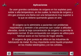 Aplicaciones

  Se usan grandes cantidades de oxígeno en los sopletes para
soldar a alta temperatura, en los cuales, la mezcla de oxígeno y
otro gas produce una llama con una temperatura muy superior a
          la que se obtiene quemando gases en aire.


      El oxígeno se le administra a pacientes con problemas
   respiratorios y también a las personas que vuelan a altitudes
 elevadas, donde la baja concentración de oxígeno no permite la
respiración normal. El aire enriquecido con oxígeno se utiliza para
           fabricar acero en los hornos de hogar abierto.
     El oxígeno de gran pureza se utiliza en las industrias de
 fabricación de metal. Es muy importante como líquido propulsor
           en los misiles teledirigidos y en los cohetes.


      TABLA PERIODICA                        AVANCE Y RETROCESO
 
