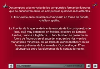 Descompone a la mayoría de los compuestos formando fluoruros,
que se encuentran entre los compuestos químicos más estables.

 El flúor existe en la naturaleza combinado en forma de fluorita,
                          criolita y apatito.

La fluorita, de la que se derivan la mayoría de los compuestos de
    flúor, está muy extendida en México, el centro de Estados
  Unidos, Francia e Inglaterra. El flúor también se presenta en
    forma de fluoruros en el agua del mar, en los ríos y en los
 manantiales minerales, en los tallos de ciertas hierbas y en los
      huesos y dientes de los animales. Ocupa el lugar 17 en
      abundancia entre los elementos de la corteza terrestre.




     TABLA PERIODICA                        AVANCE Y RETROCESO
 