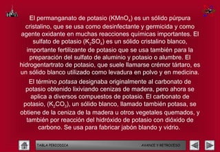 El permanganato de potasio (KMnO4) es un sólido púrpura
  cristalino, que se usa como desinfectante y germicida y como
agente oxidante en muchas reacciones químicas importantes. El
     sulfato de potasio (K2SO4) es un sólido cristalino blanco,
   importante fertilizante de potasio que se usa también para la
    preparación del sulfato de aluminio y potasio o alumbre. El
hidrogentartrato de potasio, que suele llamarse crémor tártaro, es
un sólido blanco utilizado como levadura en polvo y en medicina.
   El término potasa designaba originalmente al carbonato de
  potasio obtenido lixiviando cenizas de madera, pero ahora se
    aplica a diversos compuestos de potasio. El carbonato de
 potasio, (K2CO3), un sólido blanco, llamado también potasa, se
obtiene de la ceniza de la madera u otros vegetales quemados, y
  también por reacción del hidróxido de potasio con dióxido de
       carbono. Se usa para fabricar jabón blando y vidrio.

      TABLA PERIODICA                       AVANCE Y RETROCESO
 