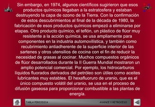 Sin embargo, en 1974, algunos científicos sugirieron que esos
      productos químicos llegaban a la estratosfera y estaban
 destruyendo la capa de ozono de la Tierra. Con la confirmación
    de estos descubrimientos al final de la década de 1980, la
fabricación de esos productos químicos empezó a eliminarse por
etapas. Otro producto químico, el teflón, un plástico de flúor muy
     resistente a la acción química, se usa ampliamente para
   componentes en la industria automovilística, y también como
    recubrimiento antiadherente de la superficie interior de las
    sartenes y otros utensilios de cocina con el fin de reducir la
 necesidad de grasas al cocinar. Muchos compuestos orgánicos
 de flúor desarrollados durante la II Guerra Mundial mostraron un
    amplio potencial comercial. Por ejemplo, los hidrocarburos
líquidos fluorados derivados del petróleo son útiles como aceites
  lubricantes muy estables. El hexafluoruro de uranio, que es el
    único compuesto volátil del uranio, se usa en el proceso de
difusión gaseosa para proporcionar combustible a las plantas de
                              energía.
     TABLA PERIODICA                        AVANCE Y RETROCESO
 