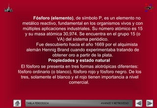 Fósforo (elemento), de símbolo P, es un elemento no
   metálico reactivo, fundamental en los organismos vivos y con
   múltiples aplicaciones industriales. Su número atómico es 15
     y su masa atómica 30,974. Se encuentra en el grupo 15 (o
                     VA) del sistema periódico.
           Fue descubierto hacia el año 1669 por el alquimista
      alemán Hennig Brand cuando experimentaba tratando de
                   obtener oro a partir de la plata.
                 Propiedades y estado natural
  El fósforo se presenta en tres formas alotrópicas diferentes:
fósforo ordinario (o blanco), fósforo rojo y fósforo negro. De los
  tres, solamente el blanco y el rojo tienen importancia a nivel
                           comercial.



    TABLA PERIODICA                        AVANCE Y RETROCESO
 