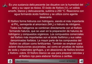 Es una sustancia delicuescente (se disuelve con la humedad del
  aire) y su vapor es tóxico. El óxido de fósforo (V), un sólido
amorfo, blanco y delicuescente, sublima a 250 °C. Reacciona con
    agua formando ácido fosfórico y se utiliza como agente
                           desecante.
El fósforo forma hidruros con hidrógeno, siendo el más importante
    el PH3, semejante al amoníaco (NH3) o hidruro de nitrógeno.
   Todos los halógenos se combinan directamente con el fósforo
  formando haluros, que se usan en la preparación de haluros de
hidrógeno y compuestos orgánicos. Los compuestos comerciales
   del fósforo más importantes son el ácido fosfórico y sus sales
   denominadas fosfatos. La mayor parte de los compuestos del
  fósforo se utilizan como fertilizantes. También se emplean para
 aclarar disoluciones azucaradas, así como en pruebas de tejidos
de seda y materiales ignífugos, y en aleaciones de fósforo-bronce
y fósforo- cobre. El fósforo blanco se usa para preparar raticidas y
           el fósforo rojo para elaborar fósforos o cerillas.
      TABLA PERIODICA                        AVANCE Y RETROCESO
 