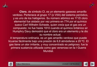 Cloro, de símbolo Cl, es un elemento gaseoso amarillo
    verdoso. Pertenece al grupo 17 (o VIIA) del sistema periódico,
     y es uno de los halógenos. Su número atómico es 17.El cloro
      elemental fue aislado por vez primera en 774 por el químico
      sueco Carl Wilhelm Scheele, quien creía que el gas era un
     compuesto; no fue hasta 1810 cuando el químico británico sir
    Humphry Davy demostró que el cloro era un elemento y le dio
                            su nombre actual.
  A temperatura ordinaria, es un gas amarillo verdoso que puede
licuarse fácilmente bajo una presión de 6,8 atmósferas a 20 ºC. El
 gas tiene un olor irritante, y muy concentrado es peligroso; fue la
   primera sustancia utilizada como gas venenoso en la I Guerra
                                Mundial.



      TABLA PERIODICA                        AVANCE Y RETROCESO
 