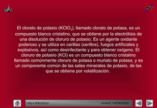 El clorato de potasio (KClO3), llamado clorato de potasa, es un
 compuesto blanco cristalino, que se obtiene por la electrólisis de
    una disolución de cloruro de potasio. Es un agente oxidante
   poderoso y se utiliza en cerillas (cerillos), fuegos artificiales y
   explosivos, así como desinfectante y para obtener oxígeno. El
     cloruro de potasio (KCl) es un compuesto blanco cristalino
llamado comúnmente cloruro de potasa o muriato de potasa, y es
 un componente común de las sales minerales de potasio, de las
                 que se obtiene por volatilización.




      TABLA PERIODICA                          AVANCE Y RETROCESO
 