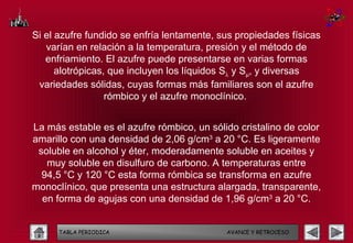 Si el azufre fundido se enfría lentamente, sus propiedades físicas
   varían en relación a la temperatura, presión y el método de
   enfriamiento. El azufre puede presentarse en varias formas
      alotrópicas, que incluyen los líquidos Sλ y Sµ, y diversas
 variedades sólidas, cuyas formas más familiares son el azufre
                  rómbico y el azufre monoclínico.


La más estable es el azufre rómbico, un sólido cristalino de color
amarillo con una densidad de 2,06 g/cm3 a 20 °C. Es ligeramente
 soluble en alcohol y éter, moderadamente soluble en aceites y
   muy soluble en disulfuro de carbono. A temperaturas entre
  94,5 °C y 120 °C esta forma rómbica se transforma en azufre
monoclínico, que presenta una estructura alargada, transparente,
  en forma de agujas con una densidad de 1,96 g/cm3 a 20 °C.


      TABLA PERIODICA                       AVANCE Y RETROCESO
 