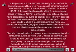 La temperatura a la que el azufre rómbico y el monoclínico se
 encuentran en equilibrio, 94,5 °C, se conoce como temperatura
  de transición. Cuando el azufre rómbico ordinario se funde a
   115,21 °C, forma el líquido amarillo pálido Sλ, que se vuelve
 oscuro y viscoso a 160 °C, formando Sµ. Si se calienta el azufre
hasta casi alcanzar su punto de ebullición de 444,6 °C y después
 se vierte rápidamente en agua fría, no le da tiempo a cristalizar
     en el estado rómbico o monoclínico, sino que forma una
sustancia transparente, pegajosa y elástica conocida como azufre
     amorfo o plástico, compuesta en su mayor parte por Sµ
                          sobreenfriado.
El azufre tiene valencias dos, cuatro y seis, como presenta en los
  compuestos sulfuro de hierro (FeS), dióxido de azufre (SO2) y
   sulfato de bario (BaSO4), respectivamente. Se combina con
     hidrógeno y con elementos metálicos por calentamiento,
     formando sulfuros. El sulfuro más común es el sulfuro de
  hidrógeno, H2S, un gas venenoso e incoloro, con olor a huevo
       TABLA PERIODICA       podrido.         AVANCE Y RETROCESO
 