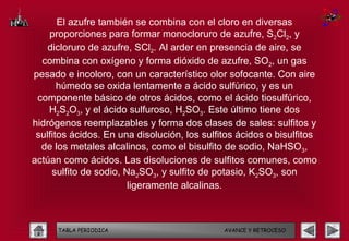 El azufre también se combina con el cloro en diversas
    proporciones para formar monocloruro de azufre, S2Cl2, y
    dicloruro de azufre, SCl2. Al arder en presencia de aire, se
  combina con oxígeno y forma dióxido de azufre, SO2, un gas
pesado e incoloro, con un característico olor sofocante. Con aire
       húmedo se oxida lentamente a ácido sulfúrico, y es un
 componente básico de otros ácidos, como el ácido tiosulfúrico,
    H2S2O3, y el ácido sulfuroso, H2SO3. Este último tiene dos
hidrógenos reemplazables y forma dos clases de sales: sulfitos y
 sulfitos ácidos. En una disolución, los sulfitos ácidos o bisulfitos
  de los metales alcalinos, como el bisulfito de sodio, NaHSO3,
actúan como ácidos. Las disoluciones de sulfitos comunes, como
     sulfito de sodio, Na2SO3, y sulfito de potasio, K2SO3, son
                        ligeramente alcalinas.



      TABLA PERIODICA                         AVANCE Y RETROCESO
 