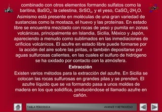 combinado con otros elementos formando sulfatos como la
    baritina, BaSO4; la celestina, SrSO4, y el yeso, CaSO4·2H2O.
  Asimismo está presente en moléculas de una gran variedad de
 sustancias como la mostaza, el huevo y las proteínas. En estado
libre se encuentra mezclado con rocas de yeso y pumita en zonas
   volcánicas, principalmente en Islandia, Sicilia, México y Japón,
apareciendo a menudo como sublimados en las inmediaciones de
 orificios volcánicos. El azufre en estado libre puede formarse por
    la acción del aire sobre las piritas, o también depositarse por
 aguas sulfurosas calientes, en las cuales el sulfuro de hidrógeno
            se ha oxidado por contacto con la atmósfera.
                              Extracción
Existen varios métodos para la extracción del azufre. En Sicilia se
   colocan las rocas sulfurosas en grandes pilas y se prenden. El
      azufre líquido que se va formando pasa a unos moldes de
 madera en los que solidifica, produciéndose el llamado azufre en
                                cañón.

      TABLA PERIODICA                        AVANCE Y RETROCESO
 