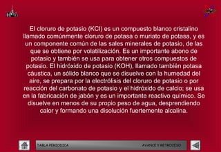 El cloruro de potasio (KCl) es un compuesto blanco cristalino
llamado comúnmente cloruro de potasa o muriato de potasa, y es
 un componente común de las sales minerales de potasio, de las
    que se obtiene por volatilización. Es un importante abono de
    potasio y también se usa para obtener otros compuestos de
  potasio. El hidróxido de potasio (KOH), llamado también potasa
  cáustica, un sólido blanco que se disuelve con la humedad del
   aire, se prepara por la electrólisis del cloruro de potasio o por
reacción del carbonato de potasio y el hidróxido de calcio; se usa
en la fabricación de jabón y es un importante reactivo químico. Se
   disuelve en menos de su propio peso de agua, desprendiendo
        calor y formando una disolución fuertemente alcalina.




     TABLA PERIODICA                        AVANCE Y RETROCESO
 