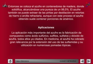 Entonces se coloca el azufre en contenedores de madera, donde
   solidifica, alcanzándose una pureza de un 99,5%. El azufre
también se puede extraer de las piritas por destilación en retortas
 de hierro o arcilla refractaria, aunque con este proceso el azufre
          obtenido suele contener porciones de arsénico.


                          Aplicaciones

  La aplicación más importante del azufre es la fabricación de
compuestos como ácido sulfúrico, sulfitos, sulfatos y dióxido de
azufre, todos ellos ya citados. En medicina, el azufre ha cobrado
 gran relevancia por la extensión del uso de las sulfamidas y su
           utilización en numerosas pomadas tópicas.




      TABLA PERIODICA                        AVANCE Y RETROCESO
 