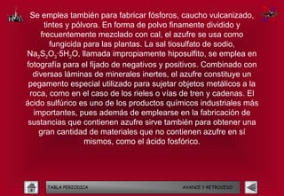 Se emplea también para fabricar fósforos, caucho vulcanizado,
      tintes y pólvora. En forma de polvo finamente dividido y
     frecuentemente mezclado con cal, el azufre se usa como
        fungicida para las plantas. La sal tiosulfato de sodio,
Na2S2O3·5H2O, llamada impropiamente hiposulfito, se emplea en
fotografía para el fijado de negativos y positivos. Combinado con
  diversas láminas de minerales inertes, el azufre constituye un
 pegamento especial utilizado para sujetar objetos metálicos a la
 roca, como en el caso de los rieles o vías de tren y cadenas. El
ácido sulfúrico es uno de los productos químicos industriales más
   importantes, pues además de emplearse en la fabricación de
 sustancias que contienen azufre sirve también para obtener una
     gran cantidad de materiales que no contienen azufre en sí
                  mismos, como el ácido fosfórico.




      TABLA PERIODICA                      AVANCE Y RETROCESO
 