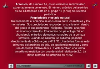 Arsénico, de símbolo As, es un elemento semimetálico
 extremadamente venenoso. El número atómico del arsénico
   es 33. El arsénico está en el grupo 15 (o VA) del sistema
                           periódico.
                 Propiedades y estado natural
Químicamente el arsénico se encuentra entre los metales y los
no metales. Sus propiedades responden a su situación dentro
    del grupo al que pertenece (nitrógeno, fósforo, arsénico,
     antimonio y bismuto). El arsénico ocupa el lugar 52 en
    abundancia entre los elementos naturales de la corteza
      terrestre. Cuando se calienta, se sublima, pasando
directamente de sólido a gas a 613 °C. Una de las formas más
 comunes del arsénico es gris, de apariencia metálica y tiene
    una densidad relativa de 5,7. Existe también una forma
   amarilla no metálica con una densidad relativa de 2,0. La
              masa atómica del arsénico es 74,92.


    TABLA PERIODICA                      AVANCE Y RETROCESO
 