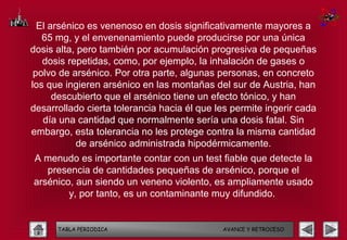El arsénico es venenoso en dosis significativamente mayores a
   65 mg, y el envenenamiento puede producirse por una única
dosis alta, pero también por acumulación progresiva de pequeñas
   dosis repetidas, como, por ejemplo, la inhalación de gases o
 polvo de arsénico. Por otra parte, algunas personas, en concreto
los que ingieren arsénico en las montañas del sur de Austria, han
      descubierto que el arsénico tiene un efecto tónico, y han
desarrollado cierta tolerancia hacia él que les permite ingerir cada
   día una cantidad que normalmente sería una dosis fatal. Sin
embargo, esta tolerancia no les protege contra la misma cantidad
           de arsénico administrada hipodérmicamente.
A menudo es importante contar con un test fiable que detecte la
   presencia de cantidades pequeñas de arsénico, porque el
arsénico, aun siendo un veneno violento, es ampliamente usado
        y, por tanto, es un contaminante muy difundido.


      TABLA PERIODICA                        AVANCE Y RETROCESO
 