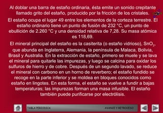 Al doblar una barra de estaño ordinaria, ésta emite un sonido crepitante
   llamado grito del estaño, producido por la fricción de los cristales.
El estaño ocupa el lugar 49 entre los elementos de la corteza terrestre. El
    estaño ordinario tiene un punto de fusión de 232 °C, un punto de
ebullición de 2.260 °C y una densidad relativa de 7,28. Su masa atómica
                                es 118,69.
 El mineral principal del estaño es la casiterita (o estaño vidrioso), SnO2,
  que abunda en Inglaterra, Alemania, la península de Malaca, Bolivia,
Brasil y Australia. En la extracción de estaño, primero se muele y se lava
el mineral para quitarle las impurezas, y luego se calcina para oxidar los
sulfuros de hierro y de cobre. Después de un segundo lavado, se reduce
 el mineral con carbono en un horno de reverbero; el estaño fundido se
   recoge en la parte inferior y se moldea en bloques conocidos como
 estaño en lingotes. En esta forma, el estaño se vuelve a fundir a bajas
    temperaturas; las impurezas forman una masa infusible. El estaño
                 también puede purificarse por electrólisis.

         TABLA PERIODICA                         AVANCE Y RETROCESO
 