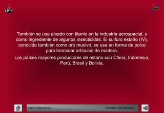 También se usa aleado con titanio en la industria aerospacial, y
como ingrediente de algunos insecticidas. El sulfuro estaño (IV),
 conocido también como oro musivo, se usa en forma de polvo
             para broncear artículos de madera.
Los países mayores productores de estaño son China, Indonesia,
                    Perú, Brasil y Bolivia.




     TABLA PERIODICA                        AVANCE Y RETROCESO
 