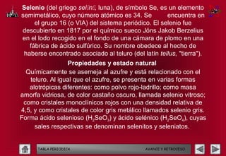 Selenio (del griego seln, luna), de símbolo Se, es un elemento
semimetálico, cuyo número atómico es 34. Se          encuentra en
     el grupo 16 (o VIA) del sistema periódico. El selenio fue
descubierto en 1817 por el químico sueco Jöns Jakob Berzelius
en el lodo recogido en el fondo de una cámara de plomo en una
   fábrica de ácido sulfúrico. Su nombre obedece al hecho de
 haberse encontrado asociado al teluro (del latín tellus, "tierra").
                 Propiedades y estado natural
  Químicamente se asemeja al azufre y está relacionado con el
   teluro. Al igual que el azufre, se presenta en varias formas
   alotrópicas diferentes: como polvo rojo-ladrillo; como masa
amorfa vidriosa, de color castaño oscuro, llamada selenio vitroso;
 como cristales monoclínicos rojos con una densidad relativa de
4,5, y como cristales de color gris metálico llamados selenio gris.
Forma ácido selenioso (H2SeO3) y ácido selénico (H2SeO4), cuyas
     sales respectivas se denominan selenitos y seleniatos.


      TABLA PERIODICA                        AVANCE Y RETROCESO
 