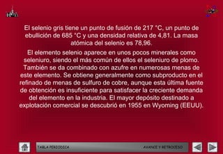 El selenio gris tiene un punto de fusión de 217 °C, un punto de
 ebullición de 685 °C y una densidad relativa de 4,81. La masa
                    atómica del selenio es 78,96.
   El elemento selenio aparece en unos pocos minerales como
  seleniuro, siendo el más común de ellos el seleniuro de plomo.
 También se da combinado con azufre en numerosas menas de
este elemento. Se obtiene generalmente como subproducto en el
refinado de menas de sulfuro de cobre, aunque esta última fuente
de obtención es insuficiente para satisfacer la creciente demanda
    del elemento en la industria. El mayor depósito destinado a
explotación comercial se descubrió en 1955 en Wyoming (EEUU).




      TABLA PERIODICA                      AVANCE Y RETROCESO
 