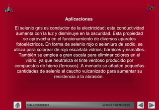 Aplicaciones

El selenio gris es conductor de la electricidad; esta conductividad
 aumenta con la luz y disminuye en la oscuridad. Esta propiedad
      se aprovecha en el funcionamiento de diversos aparatos
 fotoeléctricos. En forma de selenio rojo o seleniuro de sodio, se
utiliza para colorear de rojo escarlata vidrios, barnices y esmaltes.
   También se emplea a gran escala para eliminar colores en el
       vidrio, ya que neutraliza el tinte verdoso producido por
compuestos de hierro (ferrosos). A menudo se añaden pequeñas
 cantidades de selenio al caucho vulcanizado para aumentar su
                      resistencia a la abrasión.




      TABLA PERIODICA                         AVANCE Y RETROCESO
 